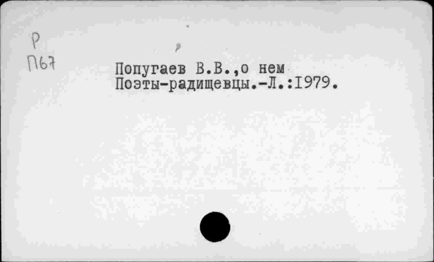 ﻿Попугаев В.В.,о нем Поэты-радищевцы.-Л.:1979.